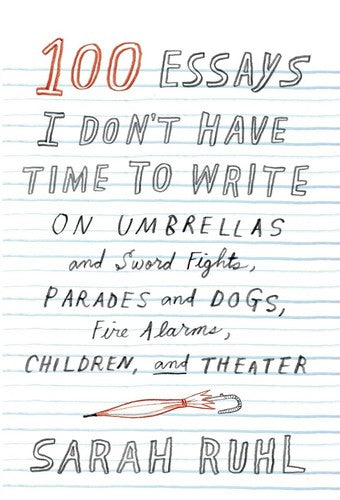 100 Essays I Don't Have Time to Write: On Umbrellas and Sword Fights, Parades and Dogs, Fire Alarms, Children, and Theater Ruhl, Sarah