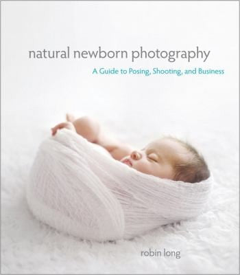 Natural Newborn Baby Photography: A Guide to Posing, Shooting, and Business Long, Robin